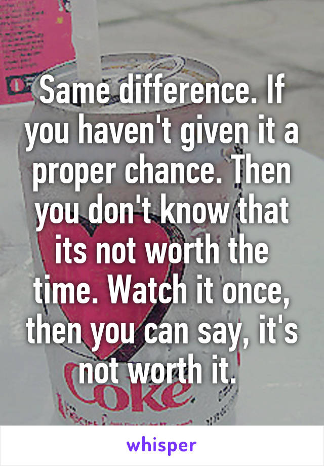 Same difference. If you haven't given it a proper chance. Then you don't know that its not worth the time. Watch it once, then you can say, it's not worth it. 