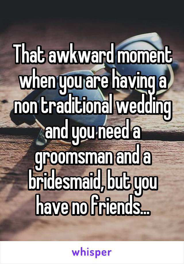 That awkward moment when you are having a non traditional wedding and you need a groomsman and a bridesmaid, but you have no friends...