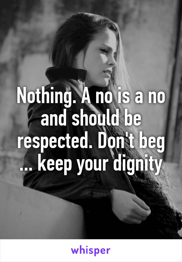 Nothing. A no is a no and should be respected. Don't beg ... keep your dignity