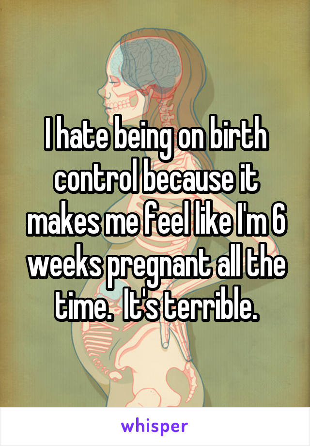 I hate being on birth control because it makes me feel like I'm 6 weeks pregnant all the time.  It's terrible.