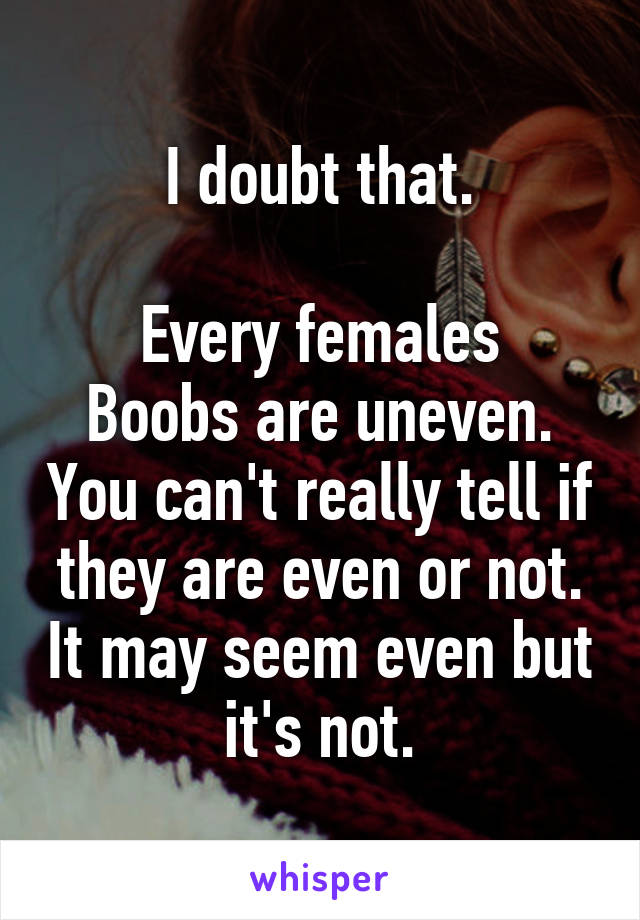 I doubt that.

Every females Boobs are uneven. You can't really tell if they are even or not. It may seem even but it's not.