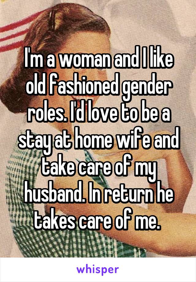 I'm a woman and I like old fashioned gender roles. I'd love to be a stay at home wife and take care of my husband. In return he takes care of me. 