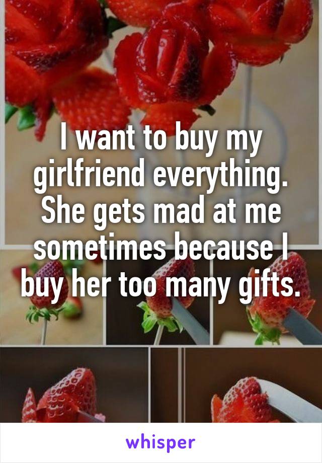 I want to buy my girlfriend everything. She gets mad at me sometimes because I buy her too many gifts. 