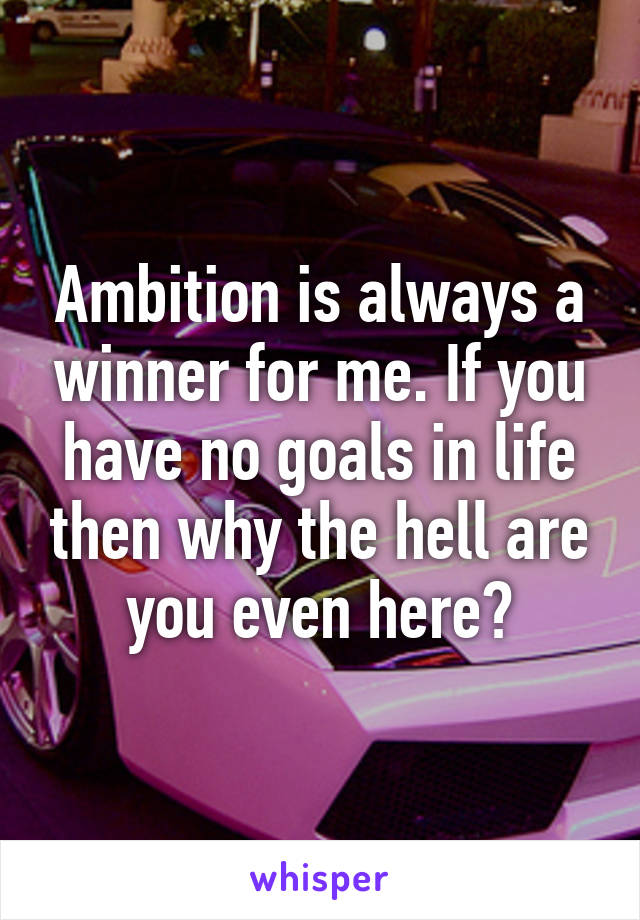 Ambition is always a winner for me. If you have no goals in life then why the hell are you even here?