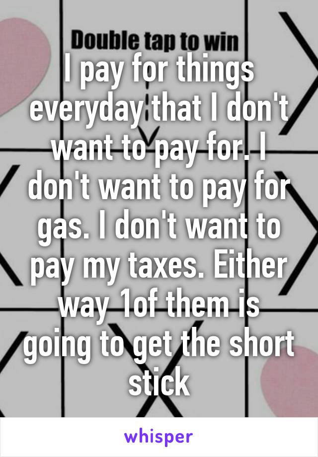 I pay for things everyday that I don't want to pay for. I don't want to pay for gas. I don't want to pay my taxes. Either way 1of them is going to get the short stick