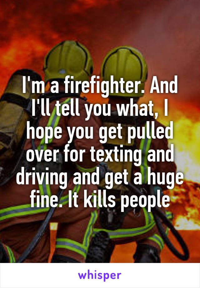 I'm a firefighter. And I'll tell you what, I hope you get pulled over for texting and driving and get a huge fine. It kills people