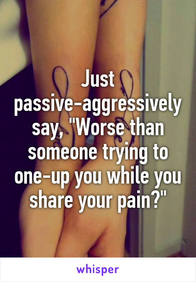 Just passive-aggressively say, "Worse than someone trying to one-up you while you share your pain?"