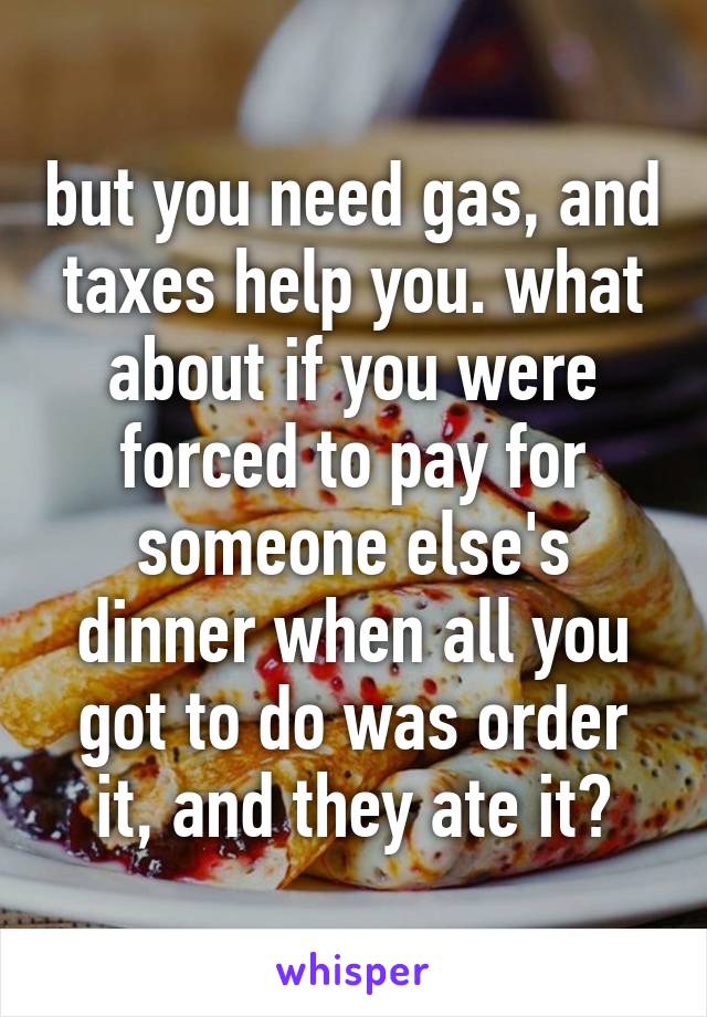 but you need gas, and taxes help you. what about if you were forced to pay for someone else's dinner when all you got to do was order it, and they ate it?