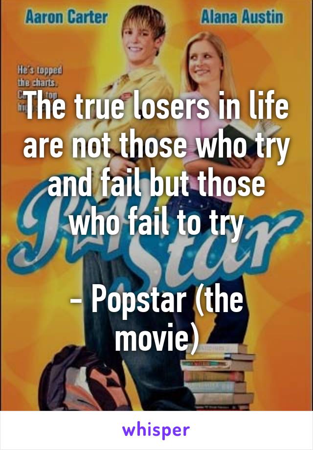 The true losers in life are not those who try and fail but those who fail to try

- Popstar (the movie)