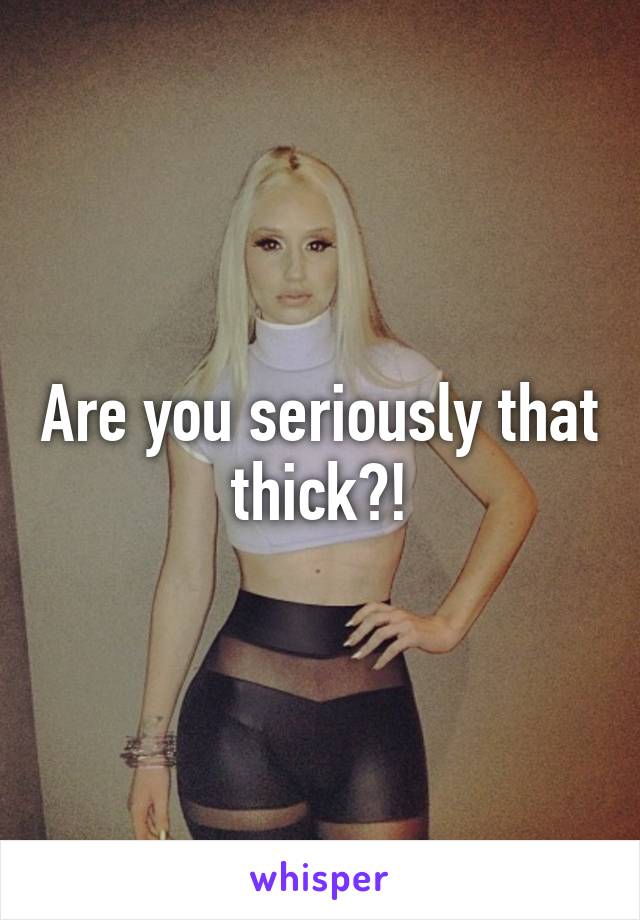 Are you seriously that thick?!