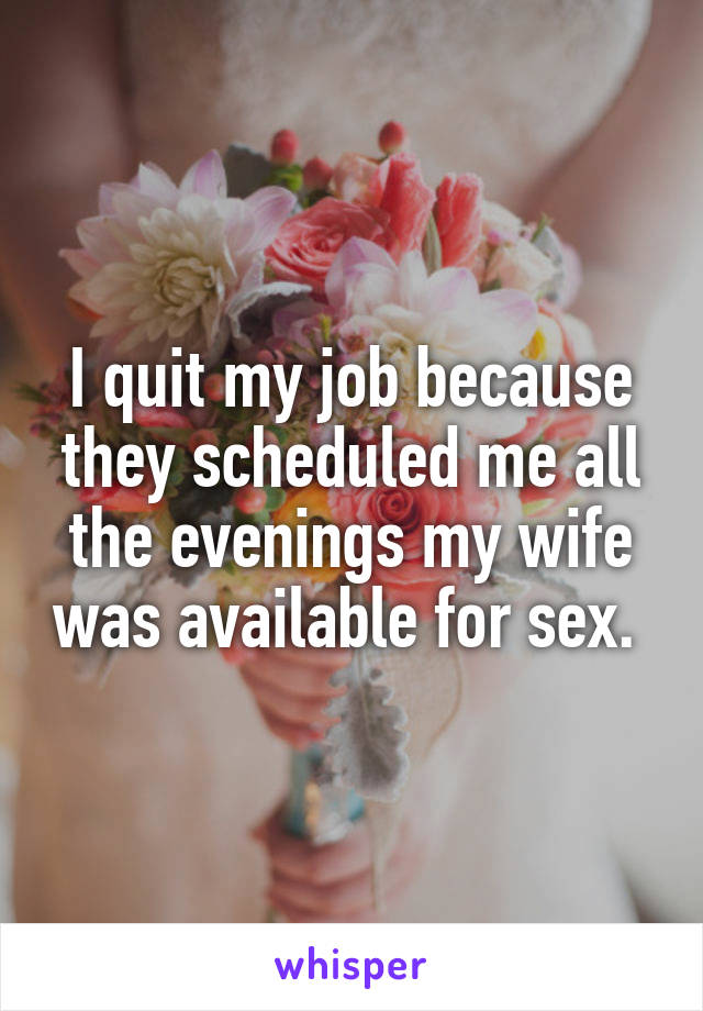 I quit my job because they scheduled me all the evenings my wife was available for sex. 