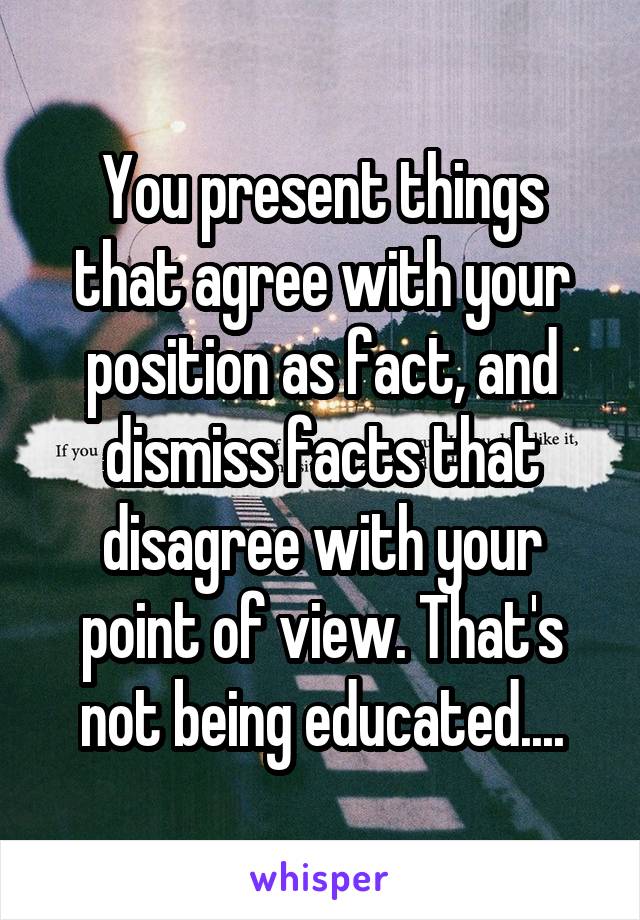 You present things that agree with your position as fact, and dismiss facts that disagree with your point of view. That's not being educated....