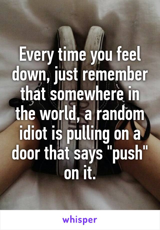 Every time you feel down, just remember that somewhere in the world, a random idiot is pulling on a door that says "push" on it.