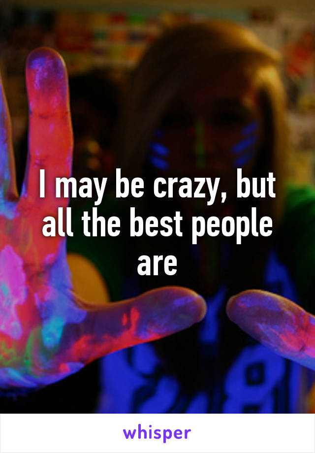 I may be crazy, but all the best people are