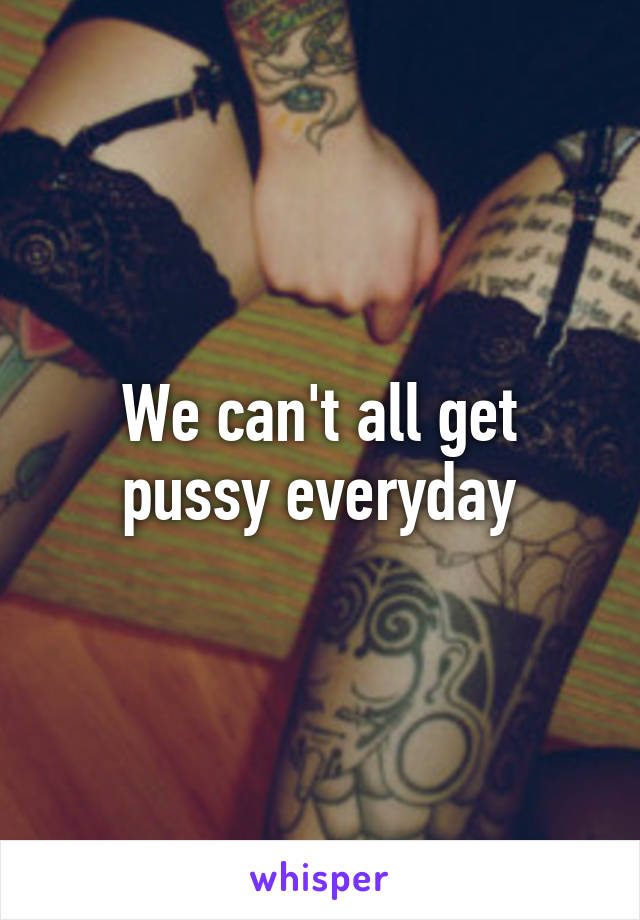 We can't all get pussy everyday