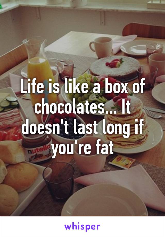 Life is like a box of chocolates... It doesn't last long if you're fat
