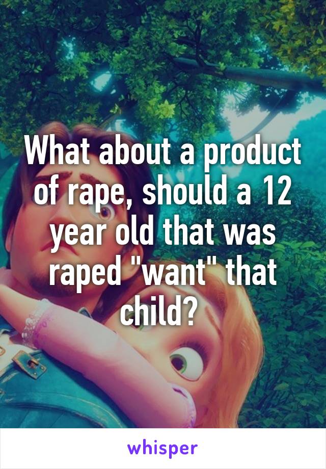 What about a product of rape, should a 12 year old that was raped "want" that child? 