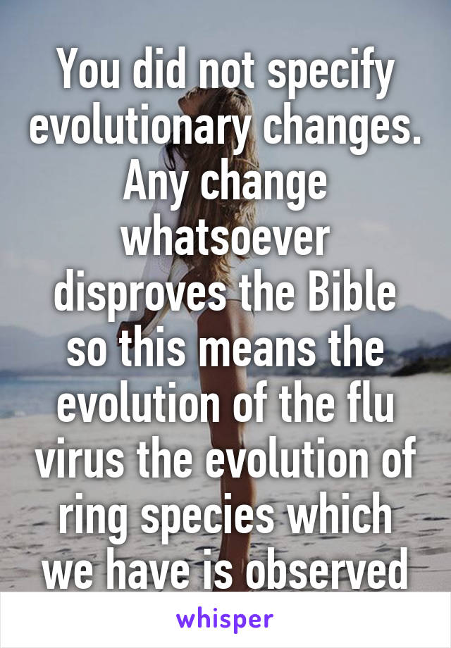 You did not specify evolutionary changes. Any change whatsoever disproves the Bible so this means the evolution of the flu virus the evolution of ring species which we have is observed