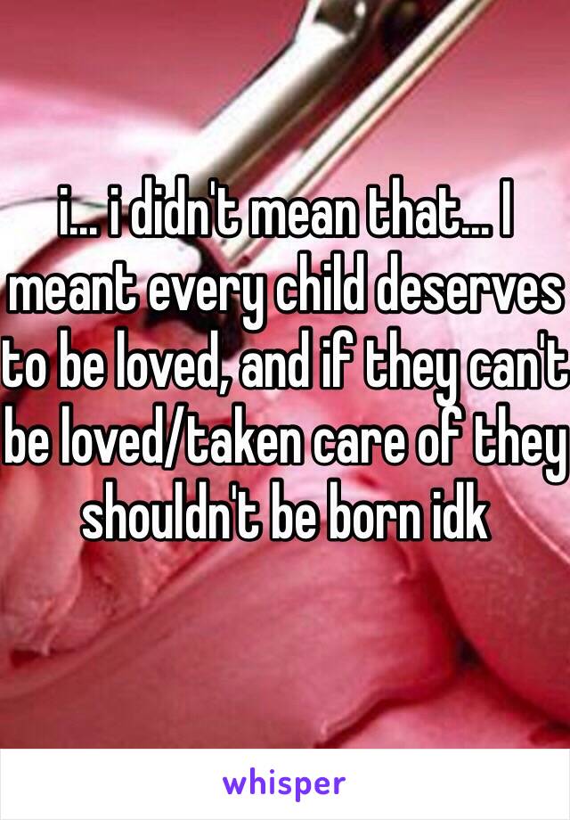 i... i didn't mean that... I meant every child deserves to be loved, and if they can't be loved/taken care of they shouldn't be born idk