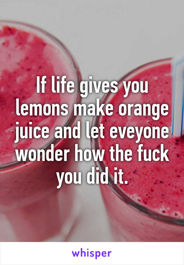 If life gives you lemons make orange juice and let eveyone wonder how the fuck you did it.