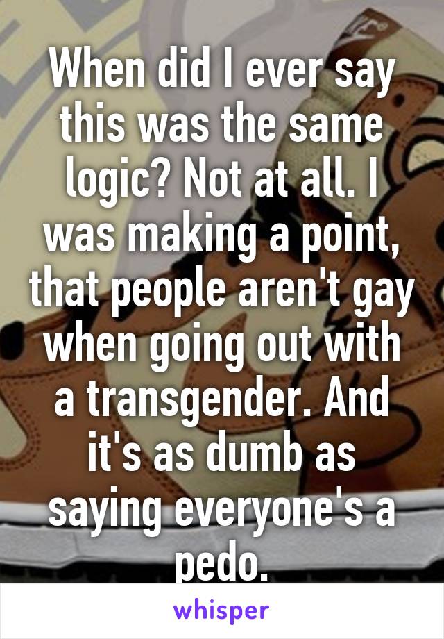 When did I ever say this was the same logic? Not at all. I was making a point, that people aren't gay when going out with a transgender. And it's as dumb as saying everyone's a pedo.