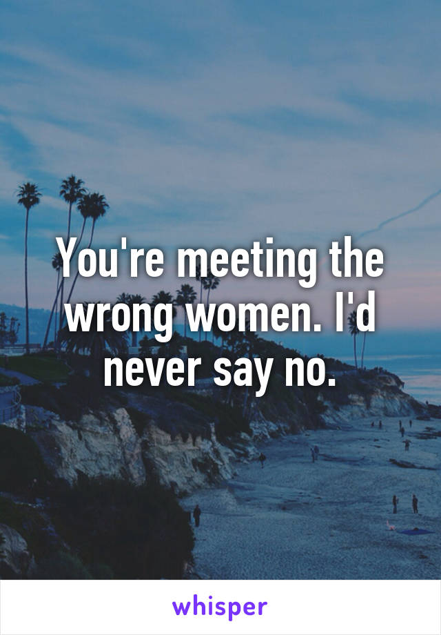 You're meeting the wrong women. I'd never say no.