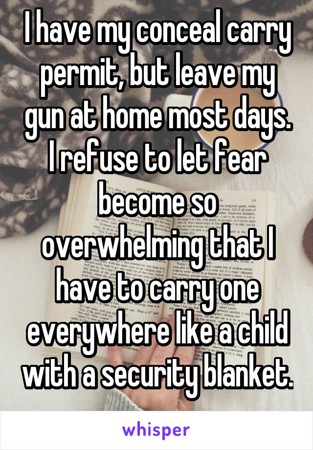 I have my conceal carry permit, but leave my gun at home most days. I refuse to let fear become so overwhelming that I have to carry one everywhere like a child with a security blanket. 