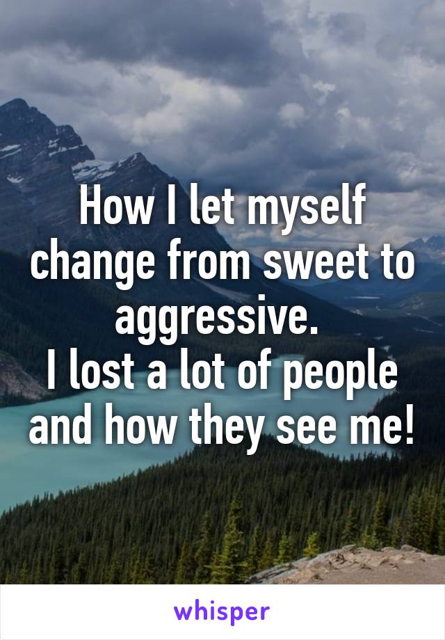 How I let myself change from sweet to aggressive. 
I lost a lot of people and how they see me!