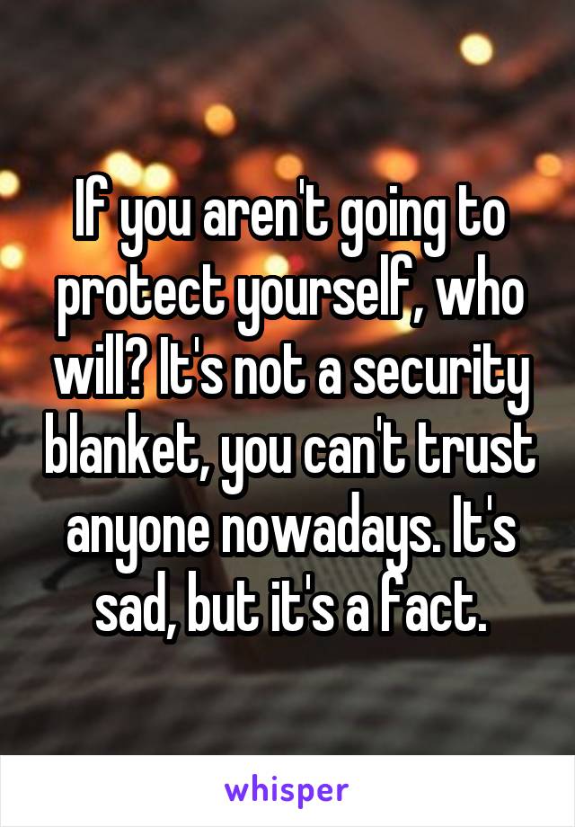 If you aren't going to protect yourself, who will? It's not a security blanket, you can't trust anyone nowadays. It's sad, but it's a fact.