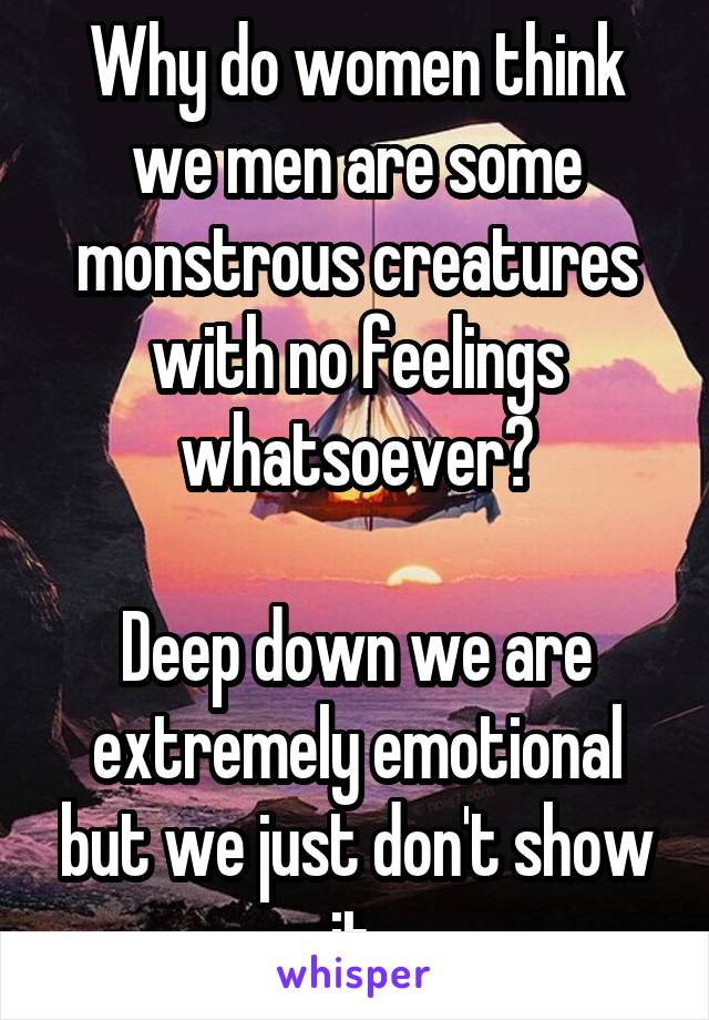 Why do women think we men are some monstrous creatures with no feelings whatsoever?

Deep down we are extremely emotional but we just don't show it.