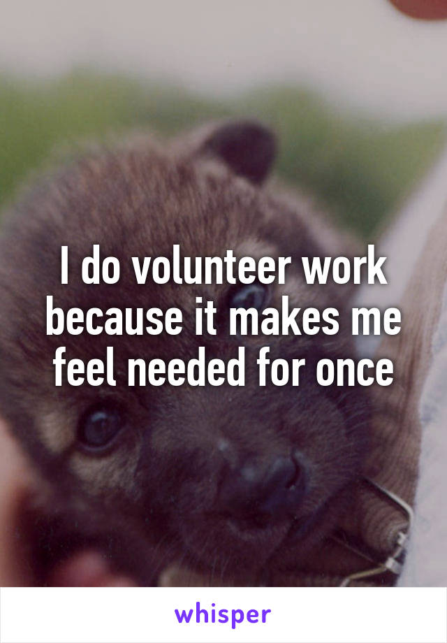 I do volunteer work because it makes me feel needed for once