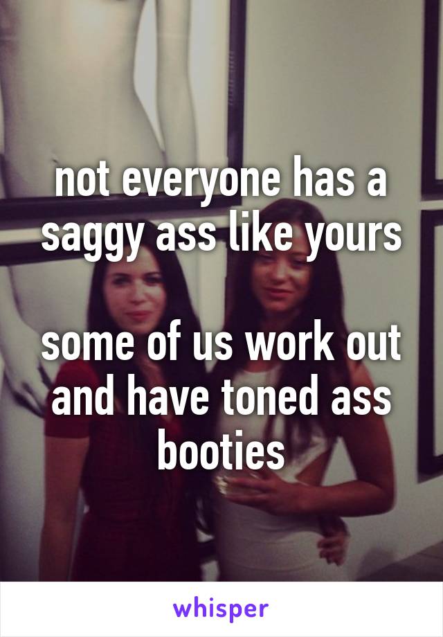 not everyone has a saggy ass like yours

some of us work out and have toned ass booties