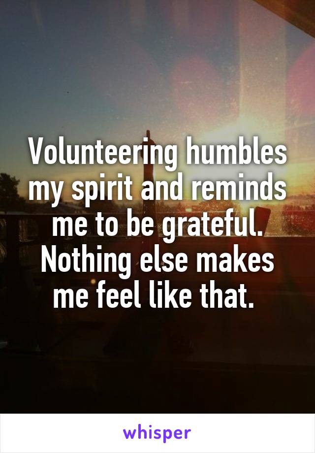 Volunteering humbles my spirit and reminds me to be grateful. Nothing else makes me feel like that. 