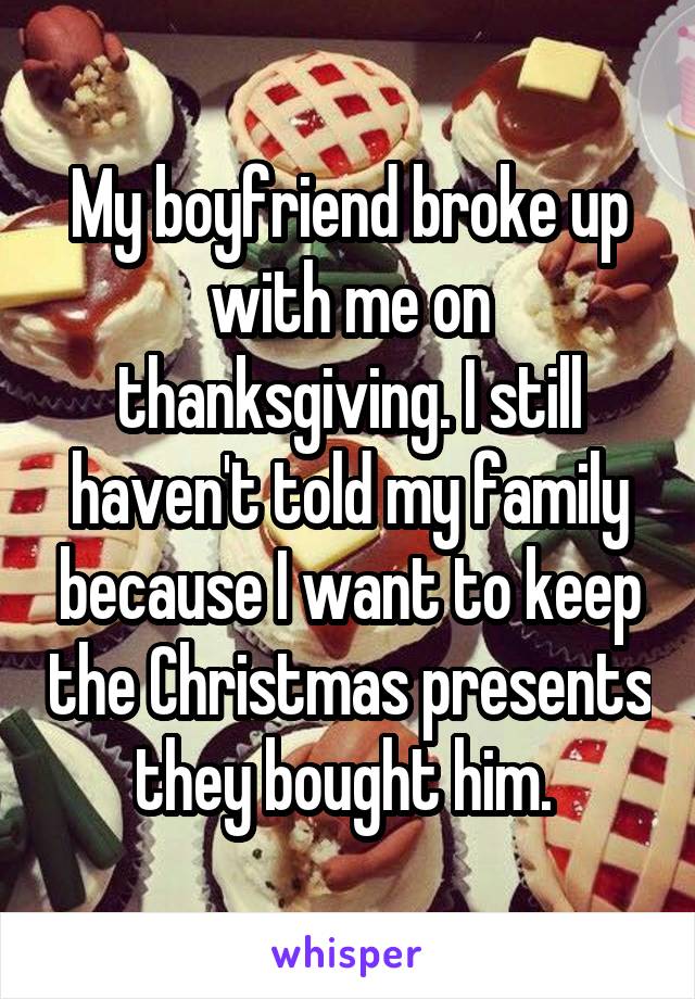 My boyfriend broke up with me on thanksgiving. I still haven't told my family because I want to keep the Christmas presents they bought him. 
