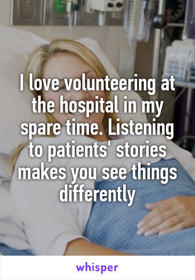 I love volunteering at the hospital in my spare time. Listening to patients' stories makes you see things differently