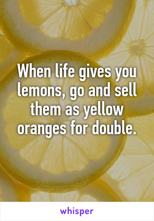 When life gives you lemons, go and sell them as yellow oranges for double.
