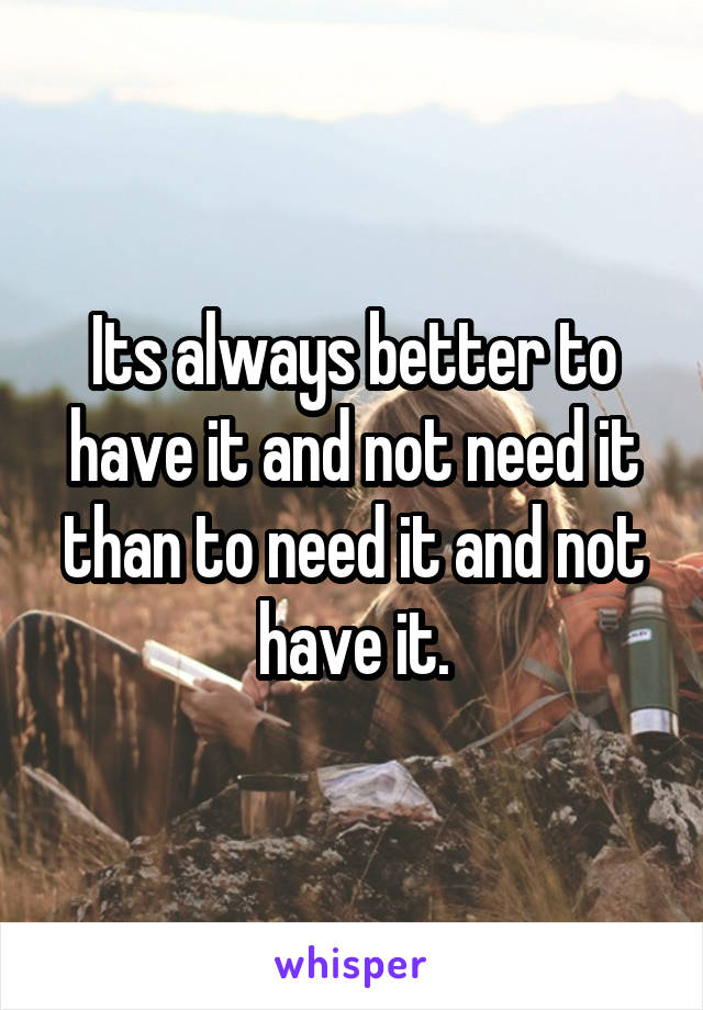 Its always better to have it and not need it than to need it and not have it.