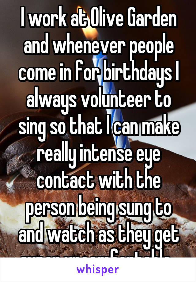 I work at Olive Garden and whenever people come in for birthdays I always volunteer to sing so that I can make really intense eye contact with the person being sung to and watch as they get super uncomfortable. 