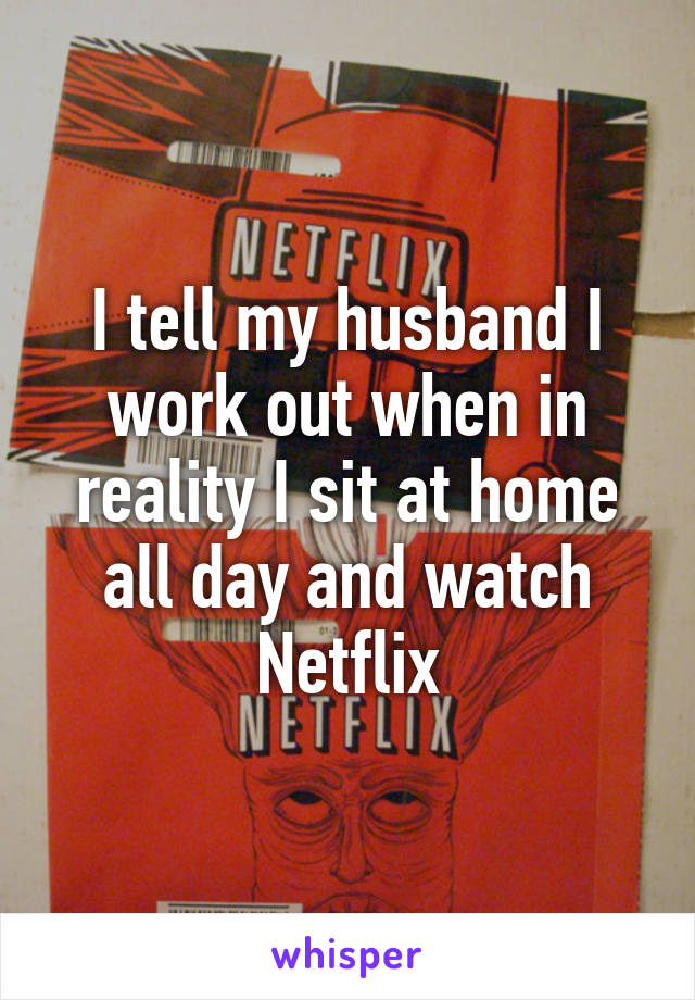 I tell my husband I work out when in reality I sit at home all day and watch Netflix
