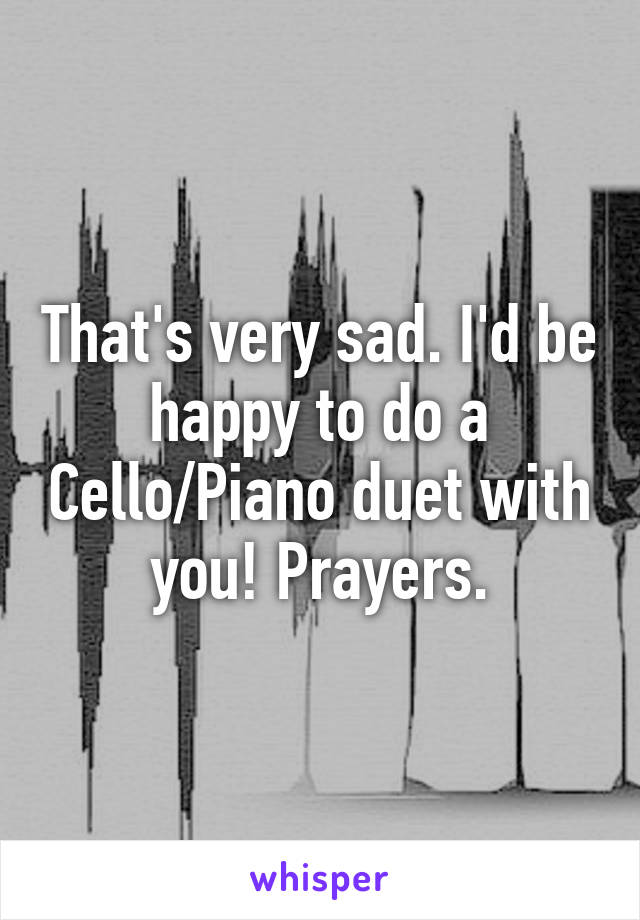 That's very sad. I'd be happy to do a Cello/Piano duet with you! Prayers.