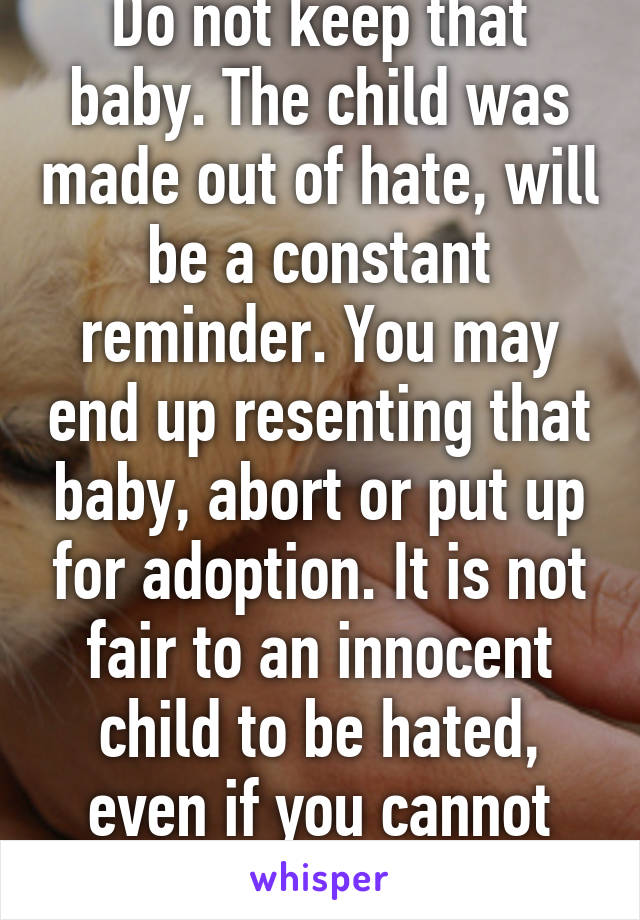 Do not keep that baby. The child was made out of hate, will be a constant reminder. You may end up resenting that baby, abort or put up for adoption. It is not fair to an innocent child to be hated, even if you cannot help it. 