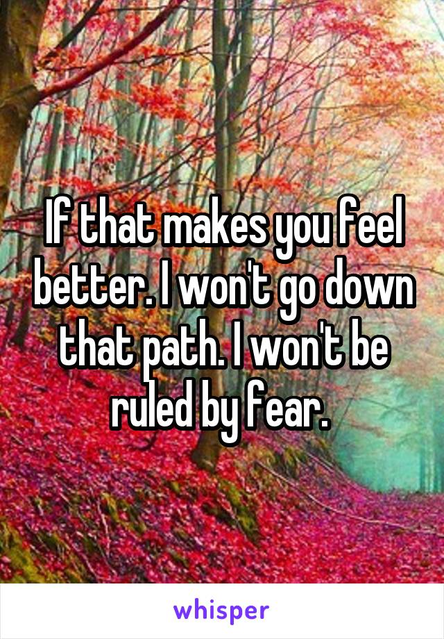 If that makes you feel better. I won't go down that path. I won't be ruled by fear. 