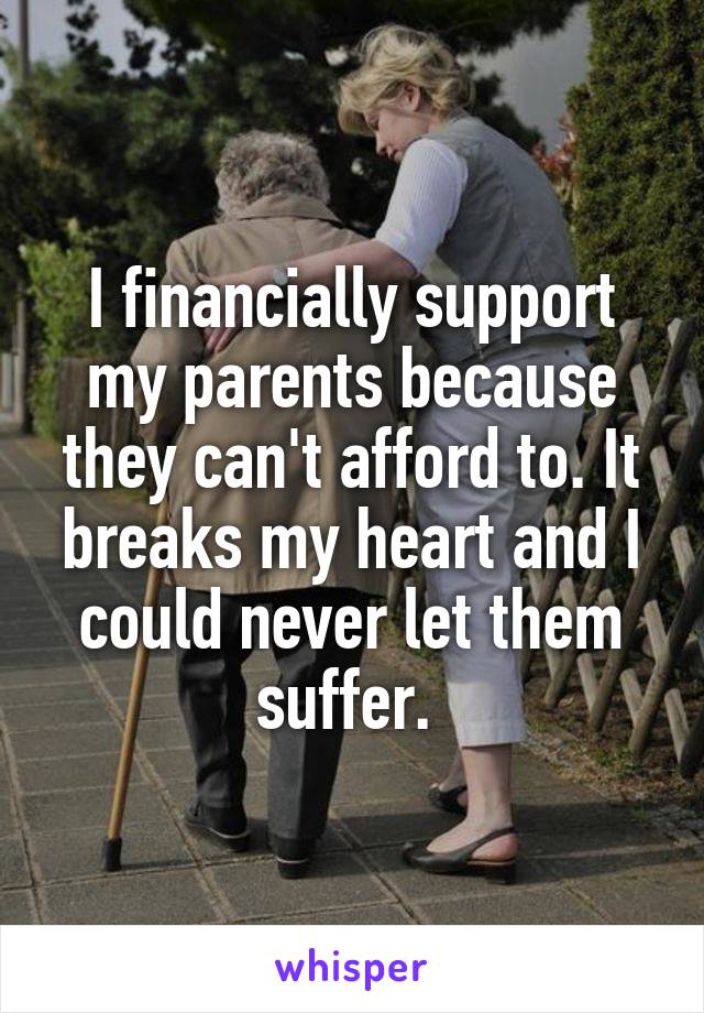 I financially support my parents because they can't afford to. It breaks my heart and I could never let them suffer. 
