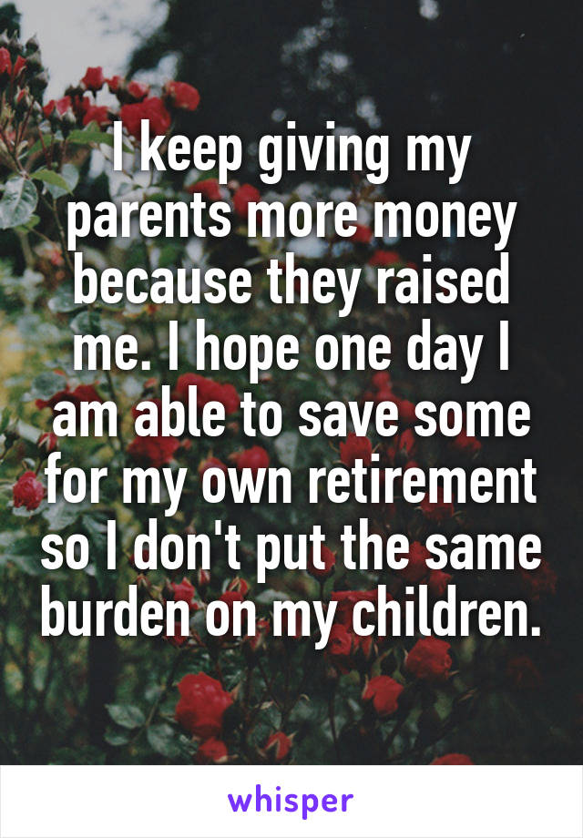 I keep giving my parents more money because they raised me. I hope one day I am able to save some for my own retirement so I don't put the same burden on my children. 
