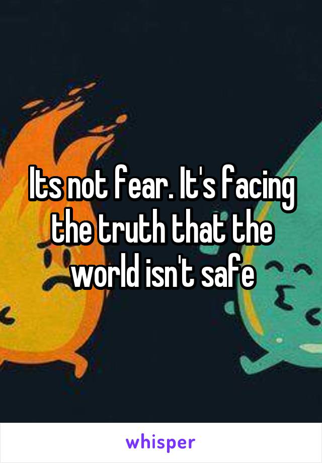 Its not fear. It's facing the truth that the world isn't safe