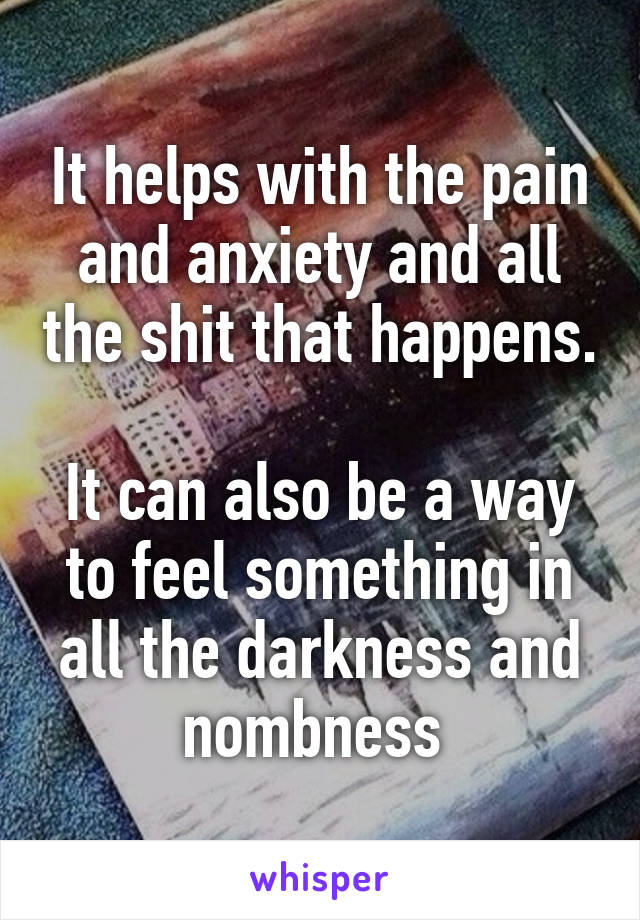 It helps with the pain and anxiety and all the shit that happens. 
It can also be a way to feel something in all the darkness and nombness 