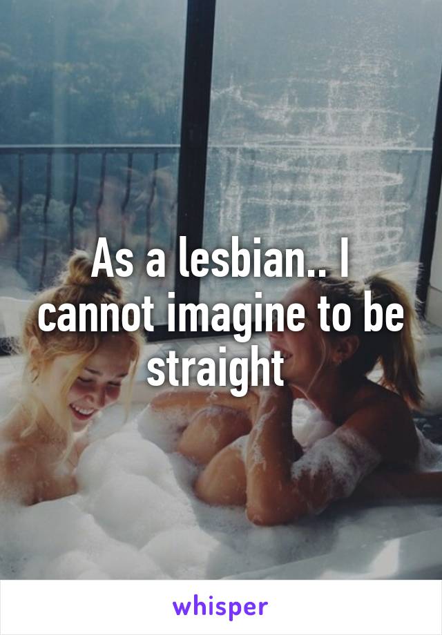 As a lesbian.. I cannot imagine to be straight 