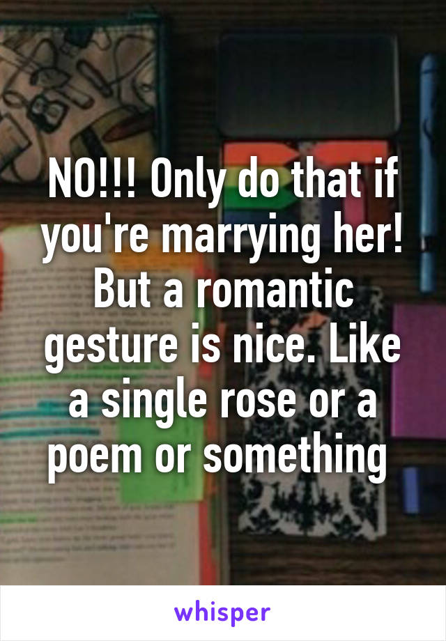 NO!!! Only do that if you're marrying her! But a romantic gesture is nice. Like a single rose or a poem or something 