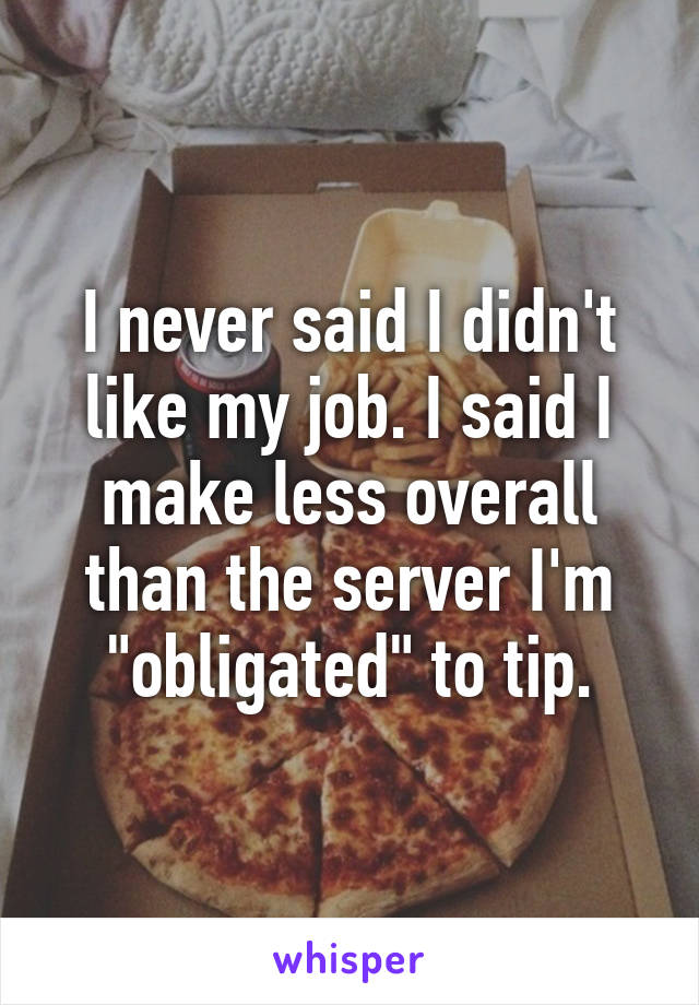 I never said I didn't like my job. I said I make less overall than the server I'm "obligated" to tip.