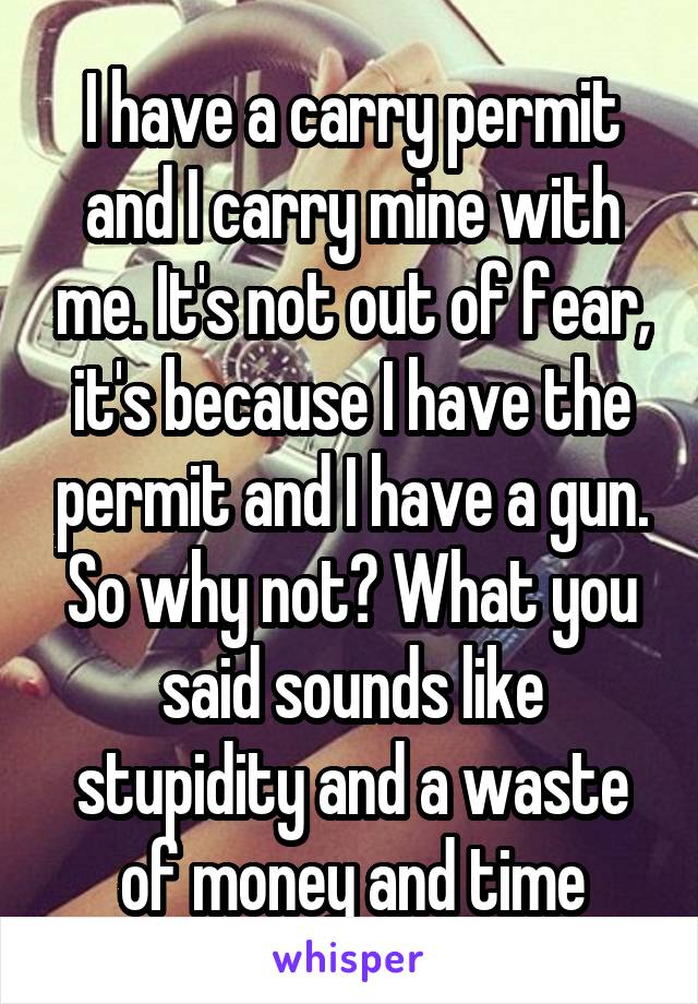 I have a carry permit and I carry mine with me. It's not out of fear, it's because I have the permit and I have a gun. So why not? What you said sounds like stupidity and a waste of money and time
